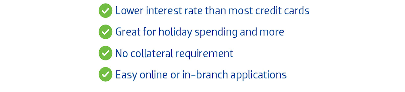 Lower interest rate than most credit cards. Great for holiday spending and more. No collateral Requirement. Easy online or in-branch applications.
